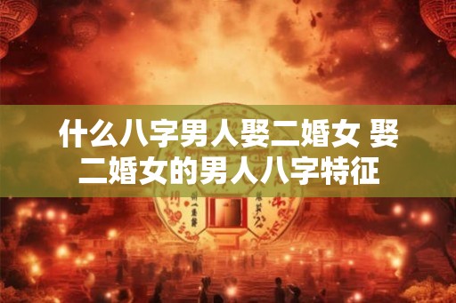 什么八字男人娶二婚女 娶二婚女的男人八字特征