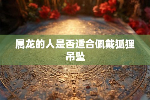 属龙的人是否适合佩戴狐狸吊坠