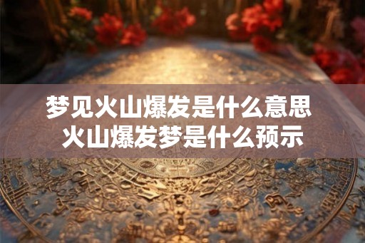 梦见火山爆发是什么意思 火山爆发梦是什么预示 梦见火山爆发是什么意思 火山爆发梦是什么预示