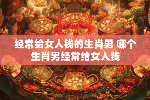 经常给女人钱的生肖男 哪个生肖男经常给女人钱
