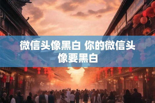 微信头像黑白 你的微信头像要黑白 微信头像黑白 你的微信头像要黑白
