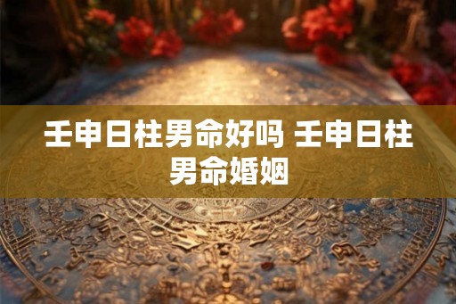 壬申日柱男命好吗 壬申日柱男命婚姻