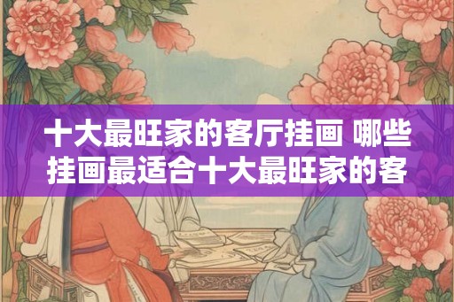 十大最旺家的客厅挂画 哪些挂画最适合十大最旺家的客厅
