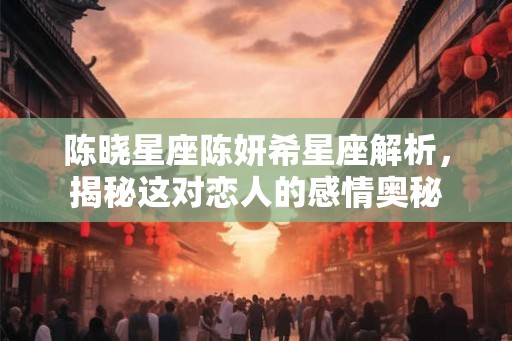 陈晓星座陈妍希星座解析，揭秘这对恋人的感情奥秘