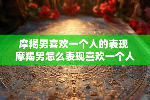 摩羯男喜欢一个人的表现 摩羯男怎么表现喜欢一个人