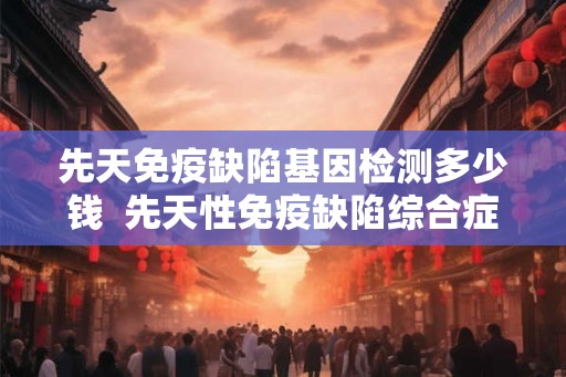 先天免疫缺陷基因检测多少钱  先天性免疫缺陷综合症