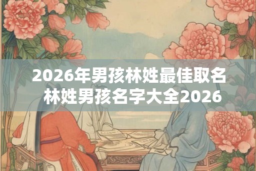 2026年男孩林姓最佳取名  林姓男孩名字大全2026