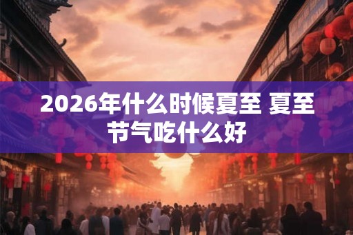 2026年什么时候夏至 夏至节气吃什么好
