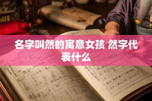名字叫然的寓意女孩 然字代表什么 名字叫然的寓意女孩 然字代表什么