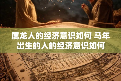 属龙人的经济意识如何 马年出生的人的经济意识如何