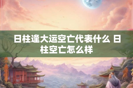 日柱逢大运空亡代表什么 日柱空亡怎么样