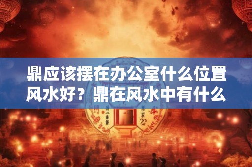 鼎应该摆在办公室什么位置风水好?鼎在风水中有什么作用? 鼎应该摆在办公室什么位置风水好?鼎在风水中有什么作用?