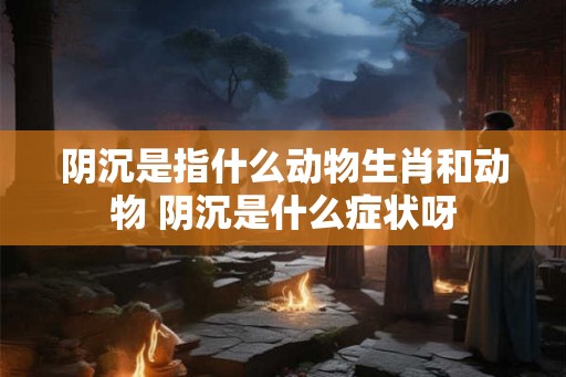 阴沉是指什么动物生肖和动物 阴沉是什么症状呀 阴沉是指什么动物生肖和动物 阴沉是什么症状呀
