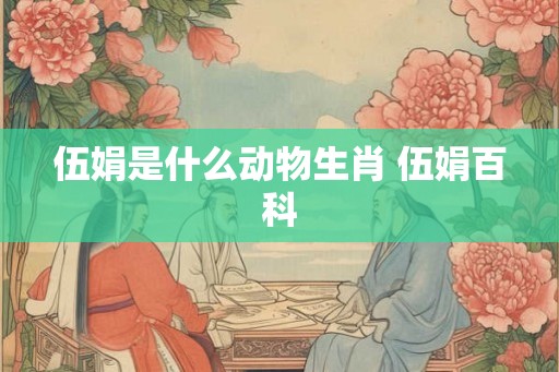 伍娟是什么动物生肖 伍娟百科 伍娟是什么动物生肖 伍娟百科