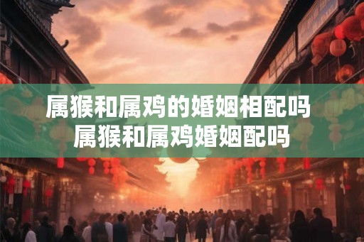 属猴和属鸡的婚姻相配吗 属猴和属鸡婚姻配吗