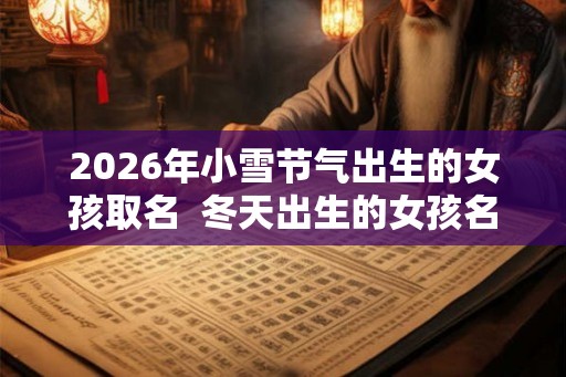 2026年小雪节气出生的女孩取名  冬天出生的女孩名字好听