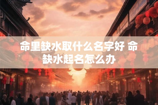 命里缺水取什么名字好 命缺水起名怎么办