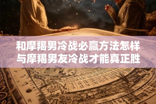 和摩羯男冷战必赢方法怎样与摩羯男友冷战才能真正胜出？