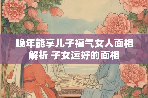 晚年能享儿子福气女人面相解析 子女运好的面相