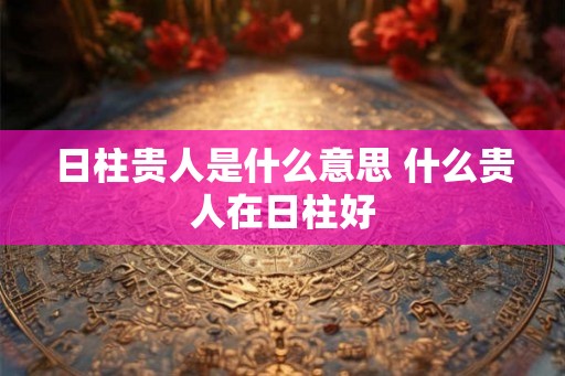 日柱贵人是什么意思 什么贵人在日柱好 日柱贵人是什么意思 什么贵人在日柱好