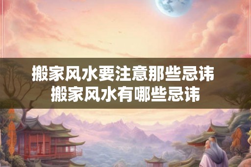 搬家风水要注意那些忌讳 搬家风水有哪些忌讳