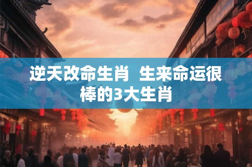 逆天改命生肖  生来命运很棒的3大生肖
