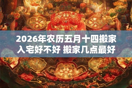 2026年农历五月十四搬家入宅好不好 搬家几点最好