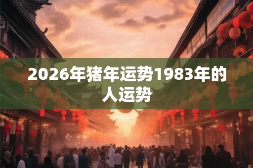 2026年猪年运势1983年的人运势 2026年猪年运势1983年的人运势