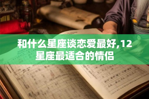 和什么星座谈恋爱最好,12星座最适合的情侣