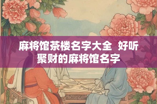 麻将馆茶楼名字大全  好听聚财的麻将馆名字