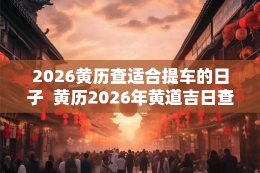 2026黄历查适合提车的日子  黄历2026年黄道吉日查询提车