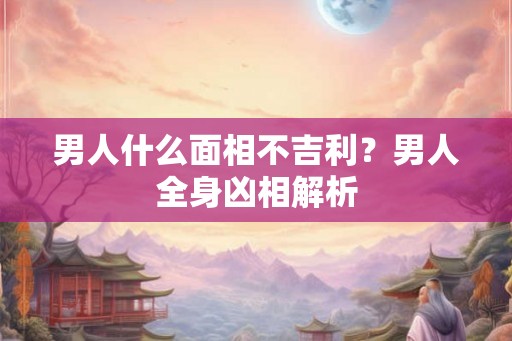 男人什么面相不吉利?男人全身凶相解析 男人什么面相不吉利?男人全身凶相解析
