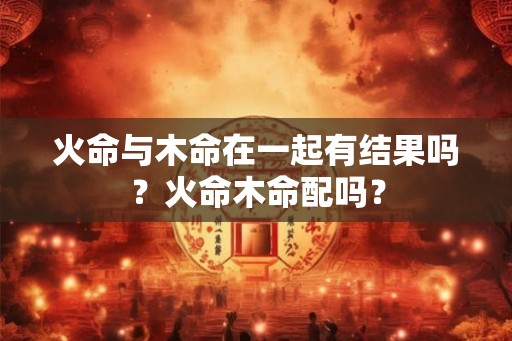 火命与木命在一起有结果吗？火命木命配吗？
