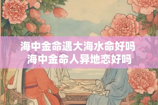 海中金命遇大海水命好吗 海中金命人异地恋好吗 海中金命遇大海水命好吗 海中金命人异地恋好吗