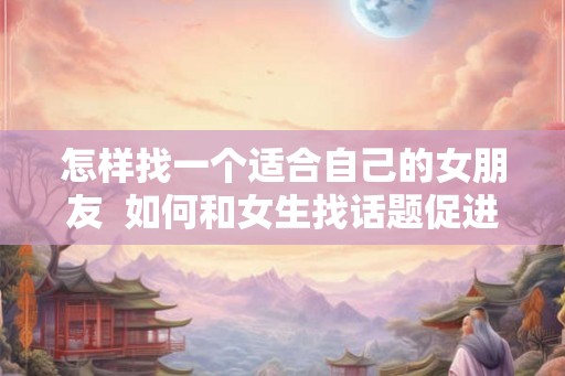 怎样找一个适合自己的女朋友  如何和女生找话题促进感情