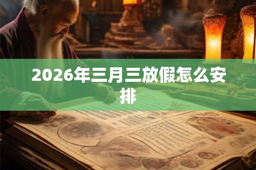2026年三月三放假怎么安排 2026年三月三放假怎么安排