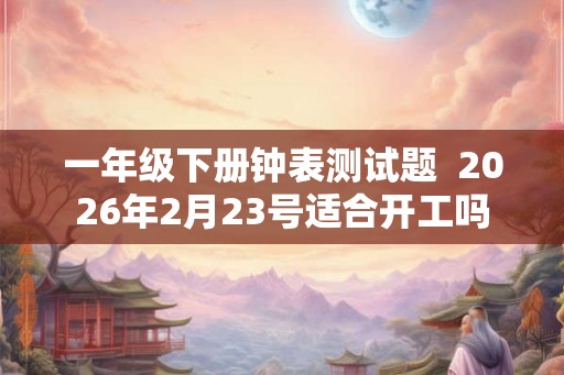 一年级下册钟表测试题  2026年2月23号适合开工吗