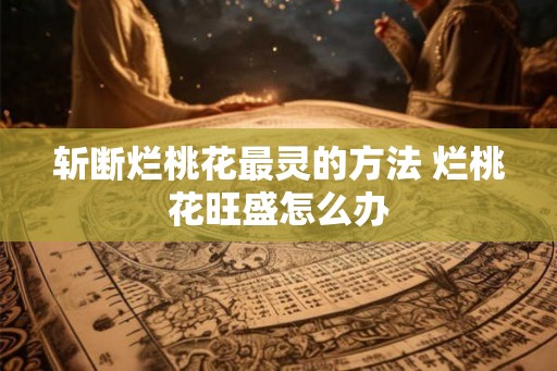 斩断烂桃花最灵的方法 烂桃花旺盛怎么办 斩断烂桃花最灵的方法 烂桃花旺盛怎么办