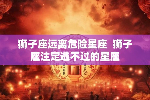 狮子座远离危险星座  狮子座注定逃不过的星座