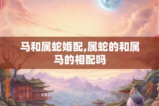 马和属蛇婚配,属蛇的和属马的相配吗