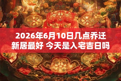 2026年6月10日几点乔迁新居最好 今天是入宅吉日吗