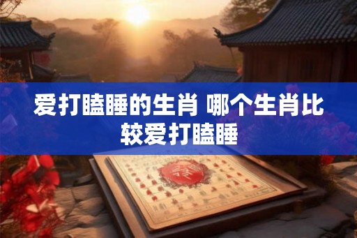 爱打瞌睡的生肖 哪个生肖比较爱打瞌睡 爱打瞌睡的生肖 哪个生肖比较爱打瞌睡