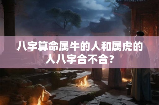 八字算命属牛的人和属虎的人八字合不合? 八字算命属牛的人和属虎的人八字合不合?