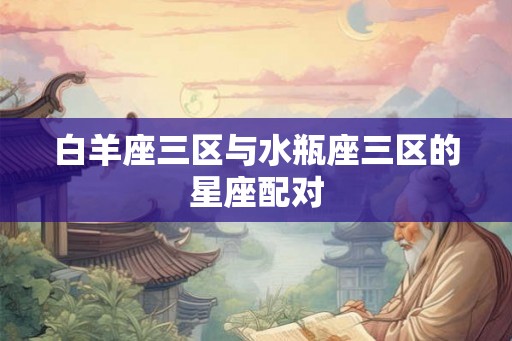 白羊座三区与水瓶座三区的星座配对 白羊座三区与水瓶座三区的星座配对