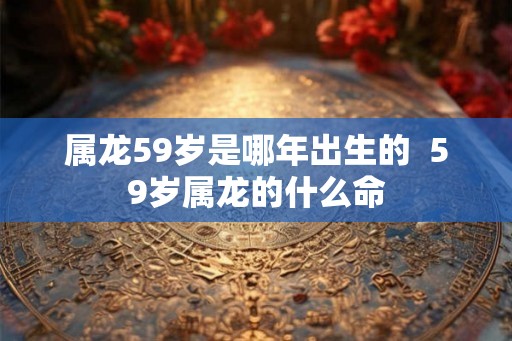 属龙59岁是哪年出生的 59岁属龙的什么命 属龙59岁是哪年出生的 59岁属龙的什么命