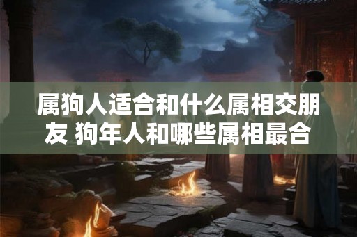 属狗人适合和什么属相交朋友 狗年人和哪些属相最合适交友