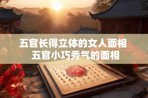 五官长得立体的女人面相 五官小巧秀气的面相 五官长得立体的女人面相 五官小巧秀气的面相