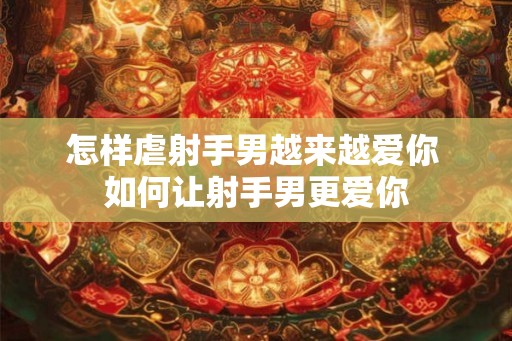 怎样虐射手男越来越爱你 如何让射手男更爱你