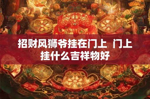 招财风狮爷挂在门上 门上挂什么吉祥物好 招财风狮爷挂在门上 门上挂什么吉祥物好