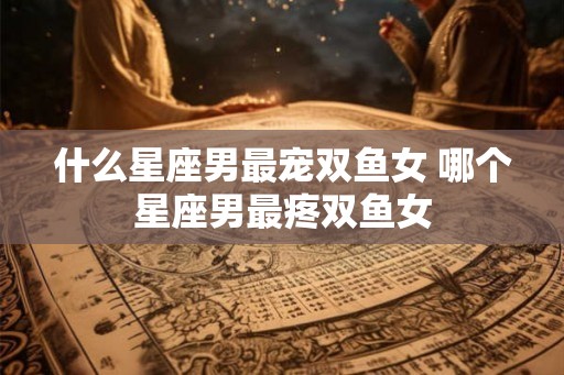 什么星座男最宠双鱼女 哪个星座男最疼双鱼女